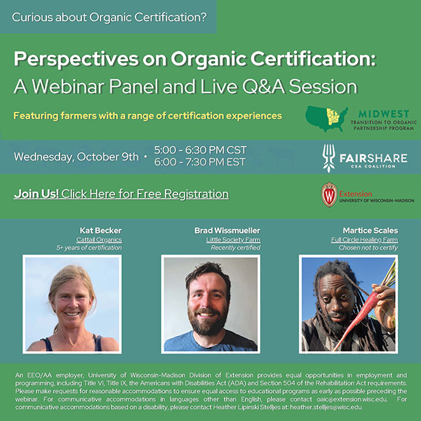 A digital flyer for a webinar titled ‘Perspectives on Organic Certification: A Webinar Panel and Live Q&A Session.’ The flyer features a green and white color scheme with logos of Midwest Transition to Organic Partnership Program, FairShare CSA Coalition, and UW–Madison Extension at the top. The event is scheduled for Wednesday, October 9th, from 5:00 to 6:30 PM CST. Photos of three speakers, Kat Becker, Brad Wissmueller and Martice Scales, are shown. Their affiliations are listed as Cattail Organics, Little Society Farm, and Full Circle Healing Farm respectively. The bottom section includes contact information for questions or accommodation requests.